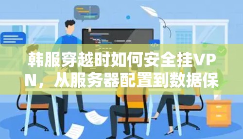 韩服穿越时如何安全挂VPN,从服务器配置到数据保护的全解析
