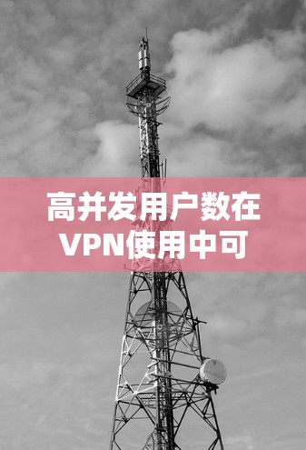 高并发用户数在VPN使用中可能导致性能下降和不稳定，以下是一步步的解决方案