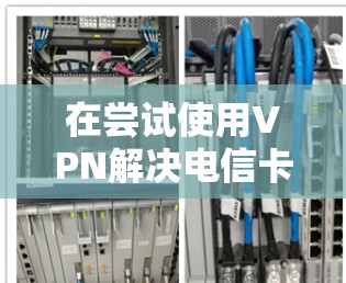在尝试使用VPN解决电信卡不能使用的问题时,可以按照以下步骤进行
