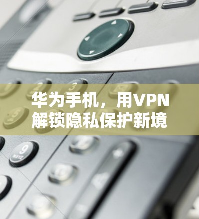 华为手机,用VPN解锁隐私保护新境界