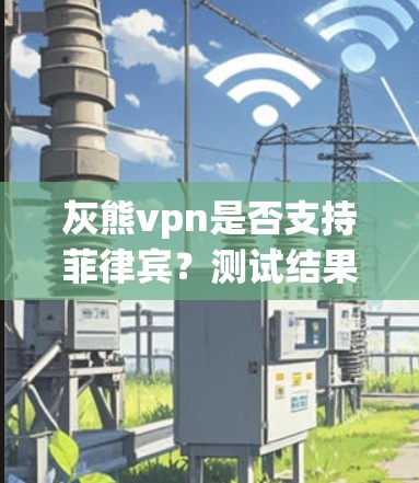 灰熊vpn是否支持菲律宾？测试结果与注意事项