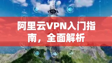 阿里云VPN入门指南,全面解析 阿里云VPN入门指南,全面解析