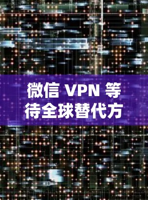 微信 VPN 等待全球替代方案,中国封禁背后的发展脉络 微信 VPN 等待全球替代方案,中国封禁背后的发展脉络