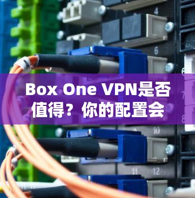 Box One VPN是否值得?你的配置会影响你的体验 Box One VPN是否值得?你的配置会影响你的体验
