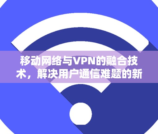 移动网络与VPN的融合技术,解决用户通信难题的新方法 移动网络与VPN的融合技术,解决用户通信难题的新方法