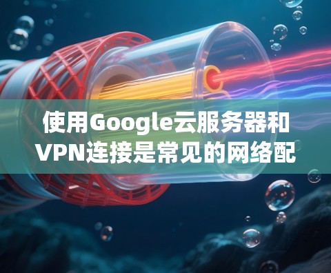 使用Google云服务器和VPN连接是常见的网络配置，旨在支持数据存储和远程访问。以下是一些步骤和注意事项，帮助您更好地使用这两个技术