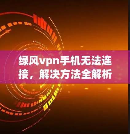 绿风vpn手机无法连接,解决方法全解析 绿风vpn手机无法连接,解决方法全解析