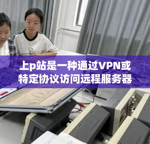 上p站是一种通过VPN或特定协议访问远程服务器的技术,适用于需要访问特定网站或资源的场景。以下是上p站的详细步骤指南 上p站是一种通过VPN或特定协议访问远程服务器的技术,适用于需要访问特定网站或资源的场景。以下是上p站的详细步骤指南
