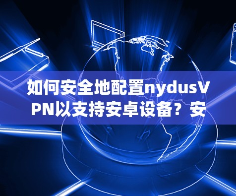 如何安全地配置nydusVPN以支持安卓设备?安装root必要性及操作指南 如何安全地配置nydusVPN以支持安卓设备?安装root必要性及操作指南