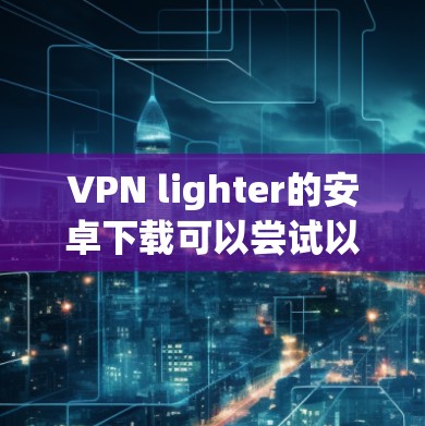 VPN lighter的安卓下载可以尝试以下几种轻量级软件
