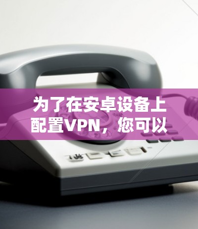 为了在安卓设备上配置VPN,您可以按照以下步骤操作 为了在安卓设备上配置VPN,您可以按照以下步骤操作