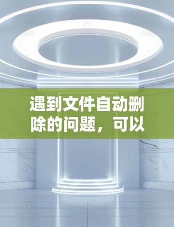 遇到文件自动删除的问题,可以按照以下步骤解决问题 遇到文件自动删除的问题,可以按照以下步骤解决问题