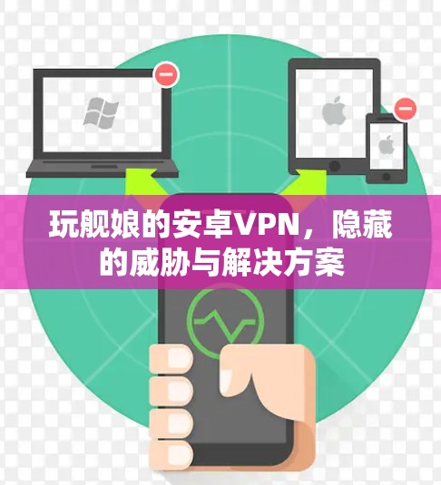 玩舰娘的安卓VPN,隐藏的威胁与解决方案 玩舰娘的安卓VPN,隐藏的威胁与解决方案