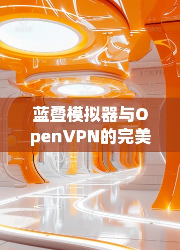 蓝叠模拟器与OpenVPN的完美结合,如何构建安全可靠的VPN网络 蓝叠模拟器与OpenVPN的完美结合,如何构建安全可靠的VPN网络