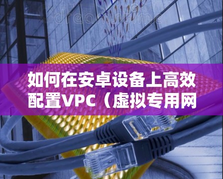 如何在安卓设备上高效配置VPC(虚拟专用网络) 如何在安卓设备上高效配置VPC(虚拟专用网络)