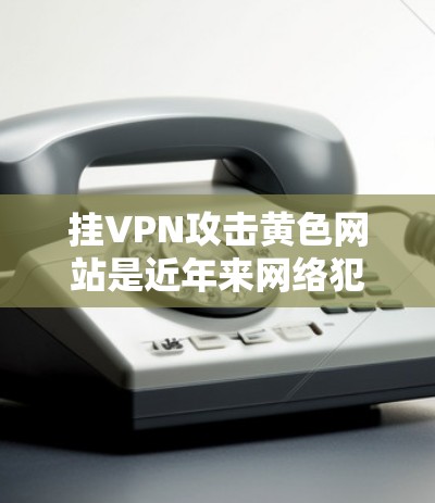 挂VPN攻击黄色网站是近年来网络犯罪中的一种常见手法,主要通过钓鱼邮件和钓鱼网站链接诱导用户访问不相关的网站,进而获取非法信息或资源。以下是针对这一问题的详细分析和防范措施