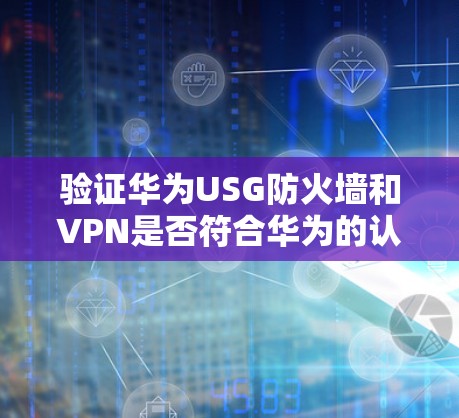 验证华为USG防火墙和VPN是否符合华为的认证要求,可以按照以下步骤进行