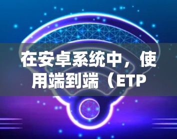 在安卓系统中,使用端到端(ETP)VPN会帮助你安全访问互联网,同时提供了多种配置选项。以下是详细的步骤指南