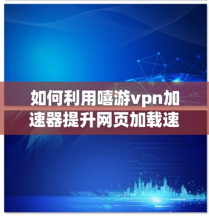 如何利用嘻游vpn加速器提升网页加载速度?本文告诉你如何选择可靠的加速工具