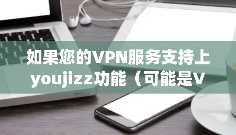 如果您的VPN服务支持上youjizz功能（可能是VPN的某一个功能或操作）那么上youjizz通常指的是进入或访问该功能。例如，可能是指在VPN中可以访问特定的网站、应用或资源