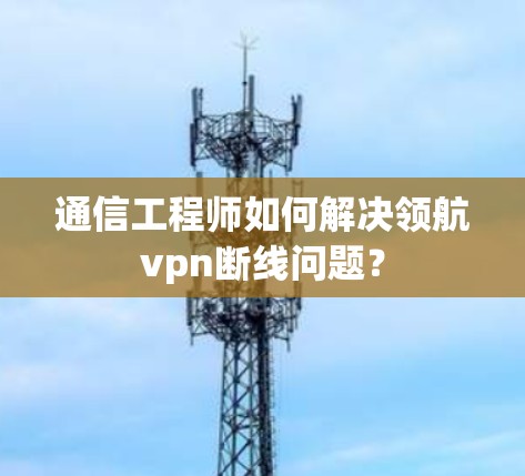 通信工程师如何解决领航vpn断线问题?