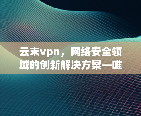 云末vpn,网络安全领域的创新解决方案—唯一官网解析