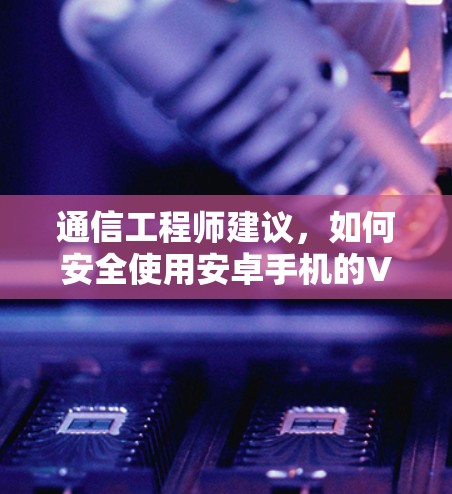 通信工程师建议,如何安全使用安卓手机的VPN