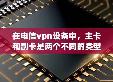 在电信vpn设备中，主卡和副卡是两个不同的类型的卡，分别用于不同的功能和用途。以下是它们的区别及详细说明