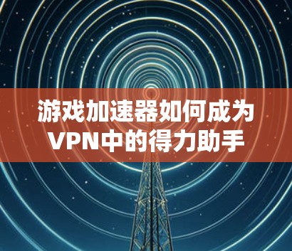 游戏加速器如何成为VPN中的得力助手