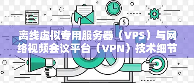 离线虚拟专用服务器(VPS)与网络视频会议平台(VPN)技术细节与应用场景