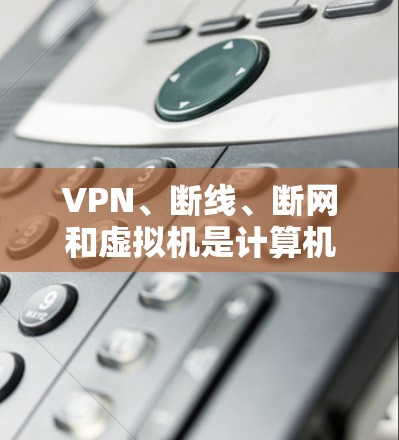 VPN、断线、断网和虚拟机是计算机和网络中的几个关键概念,它们各自有不同的定义和作用。以下是对这些概念的详细解释