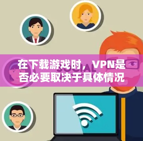 在下载游戏时，VPN是否必要取决于具体情况
