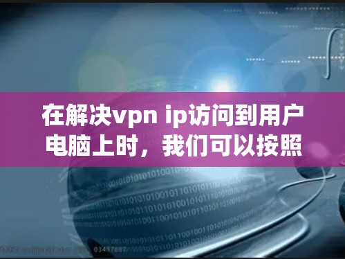 在解决vpn ip访问到用户电脑上时，我们可以按照以下步骤进行检查和处理