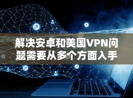 解决安卓和美国VPN问题需要从多个方面入手,以下是一些有效的方法