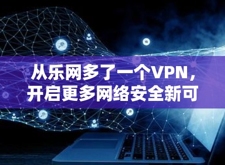 从乐网多了一个VPN,开启更多网络安全新可能 从乐网多了一个VPN,开启更多网络安全新可能