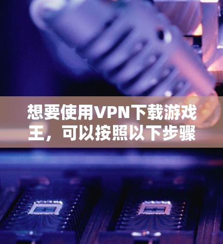 想要使用VPN下载游戏王,可以按照以下步骤进行
