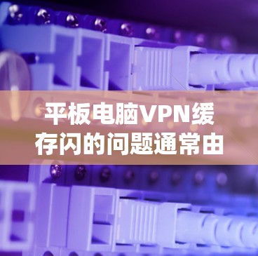 平板电脑VPN缓存闪的问题通常由多种因素引起，包括系统的误操作、恶意软件、键盘/鼠标输入错误、云服务自动更新问题、存储空间错误以及网络问题。以下是一些逐步解决方案