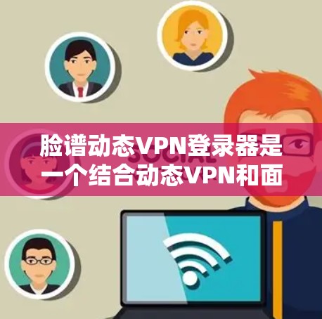 脸谱动态VPN登录器是一个结合动态VPN和面部识别技术的登录工具，通过动态加密和面部识别实现网络和本地登录的结合。以下是详细的步骤和解释