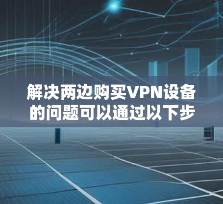 解决两边购买VPN设备的问题可以通过以下步骤进行