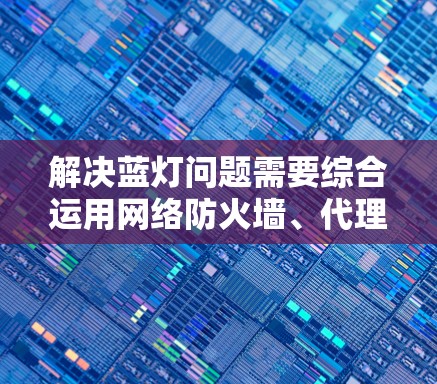 解决蓝灯问题需要综合运用网络防火墙、代理服务器、网络连接和防火墙升级等技术。以下是详细的步骤和建议 解决蓝灯问题需要综合运用网络防火墙、代理服务器、网络连接和防火墙升级等技术。以下是详细的步骤和建议