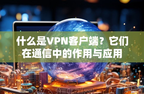 什么是VPN客户端?它们在通信中的作用与应用 什么是VPN客户端?它们在通信中的作用与应用