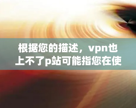 根据您的描述，vpn也上不了p站可能指您在使用VPN服务时遇到了连接不上p站的问题。为了帮助您解决问题，我需要进一步的信息