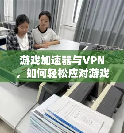 游戏加速器与VPN,如何轻松应对游戏挑战