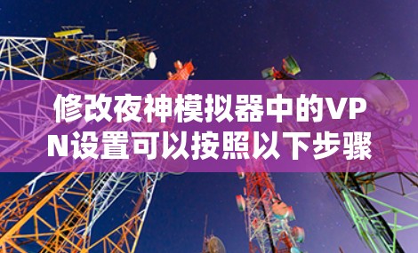 修改夜神模拟器中的VPN设置可以按照以下步骤进行 修改夜神模拟器中的VPN设置可以按照以下步骤进行