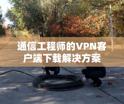 通信工程师的VPN客户端下载解决方案 通信工程师的VPN客户端下载解决方案