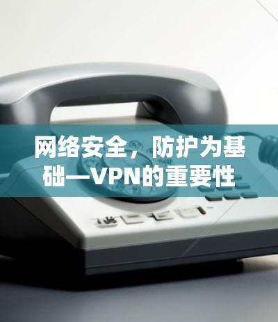 网络安全,防护为基础—VPN的重要性 网络安全,防护为基础—VPN的重要性
