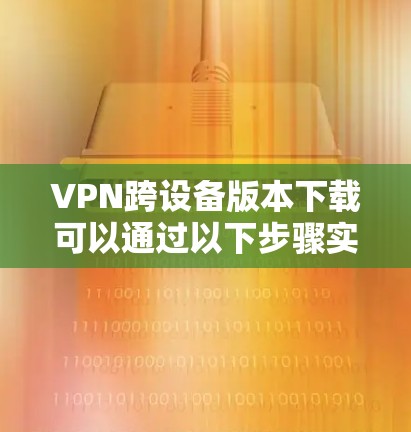 VPN跨设备版本下载可以通过以下步骤实现 VPN跨设备版本下载可以通过以下步骤实现