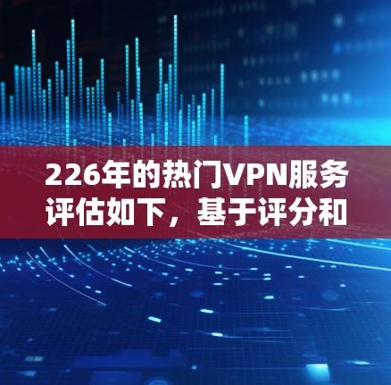 226年的热门VPN服务评估如下，基于评分和功能分析