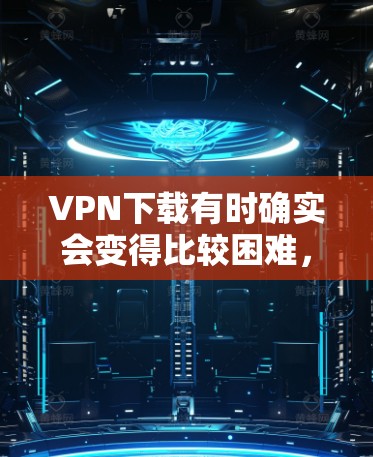 VPN下载有时确实会变得比较困难,主要是因为以下原因 VPN下载有时确实会变得比较困难,主要是因为以下原因
