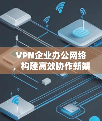 VPN企业办公网络,构建高效协作新架构 VPN企业办公网络,构建高效协作新架构